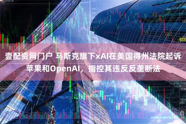壹配资网门户 马斯克旗下xAI在美国得州法院起诉苹果和OpenAI，指控其违反反垄断法