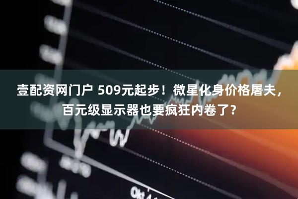 壹配资网门户 509元起步！微星化身价格屠夫，百元级显示器也要疯狂内卷了？