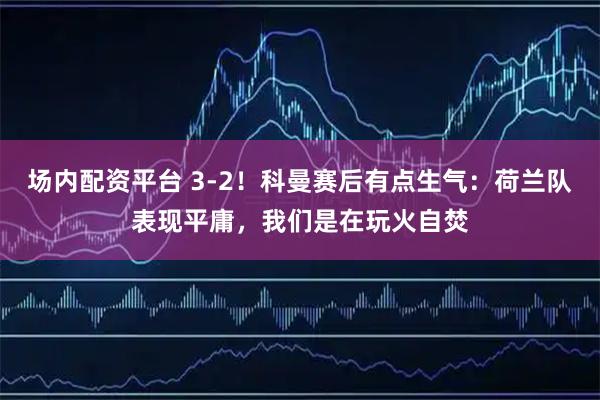 场内配资平台 3-2！科曼赛后有点生气：荷兰队表现平庸，我们是在玩火自焚