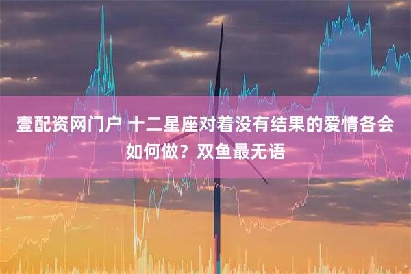 壹配资网门户 十二星座对着没有结果的爱情各会如何做？双鱼最无语