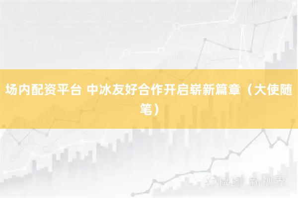 场内配资平台 中冰友好合作开启崭新篇章（大使随笔）
