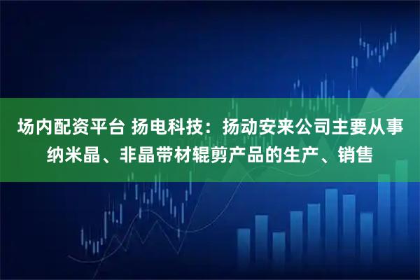 场内配资平台 扬电科技：扬动安来公司主要从事纳米晶、非晶带材辊剪产品的生产、销售