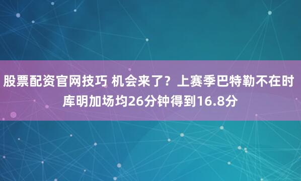 股票配资官网技巧 机会来了？上赛季巴特勒不在时 库明加场均26分钟得到16.8分
