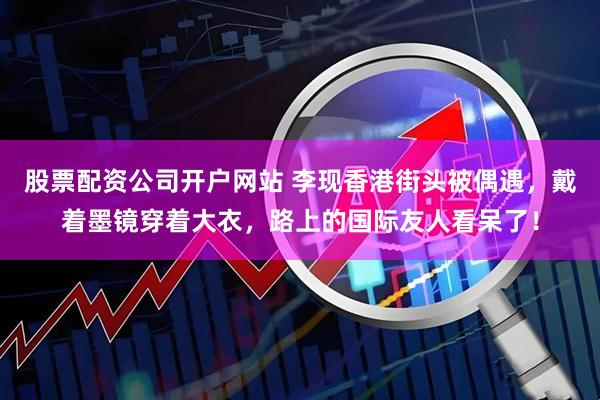 股票配资公司开户网站 李现香港街头被偶遇，戴着墨镜穿着大衣，路上的国际友人看呆了！