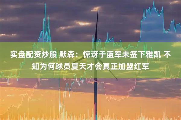 实盘配资炒股 默森：惊讶于蓝军未签下雅凯 不知为何球员夏天才会真正加盟红军