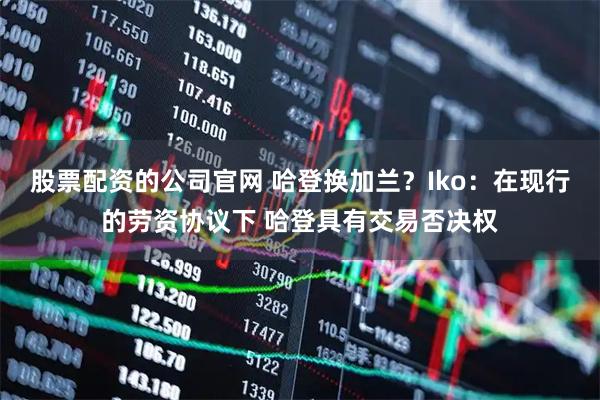 股票配资的公司官网 哈登换加兰？Iko：在现行的劳资协议下 哈登具有交易否决权