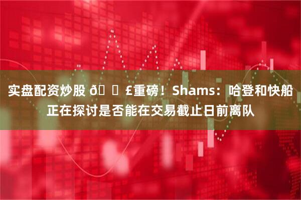 实盘配资炒股 💣重磅！Shams：哈登和快船正在探讨是否能在交易截止日前离队