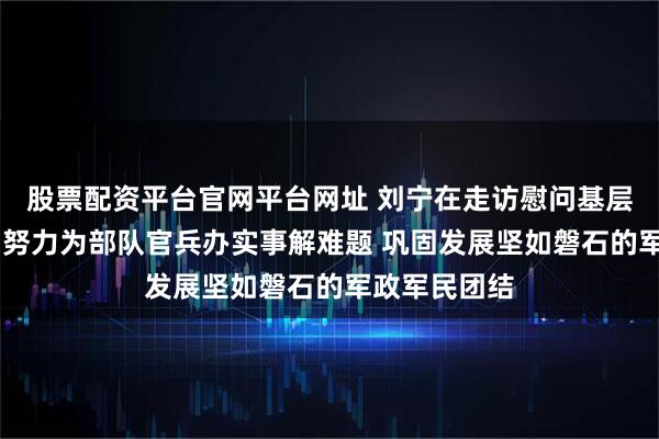 股票配资平台官网平台网址 刘宁在走访慰问基层官兵时强调 努力为部队官兵办实事解难题 巩固发展坚如磐石的军政军民团结