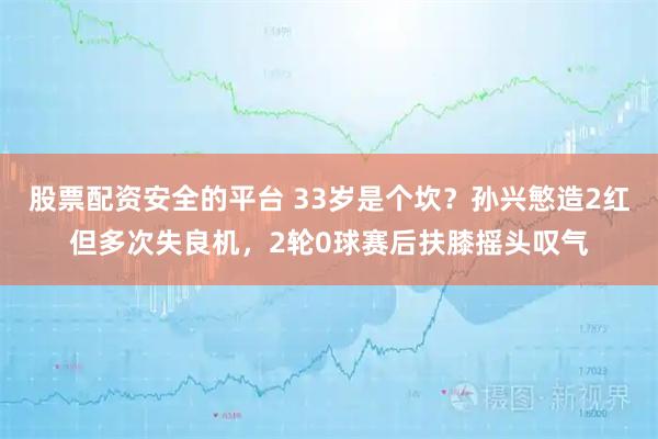 股票配资安全的平台 33岁是个坎？孙兴慜造2红但多次失良机，2轮0球赛后扶膝摇头叹气