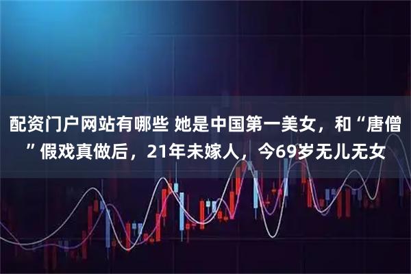 配资门户网站有哪些 她是中国第一美女，和“唐僧”假戏真做后，21年未嫁人，今69岁无儿无女