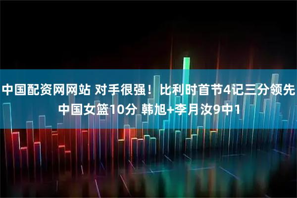 中国配资网网站 对手很强！比利时首节4记三分领先中国女篮10分 韩旭+李月汝9中1
