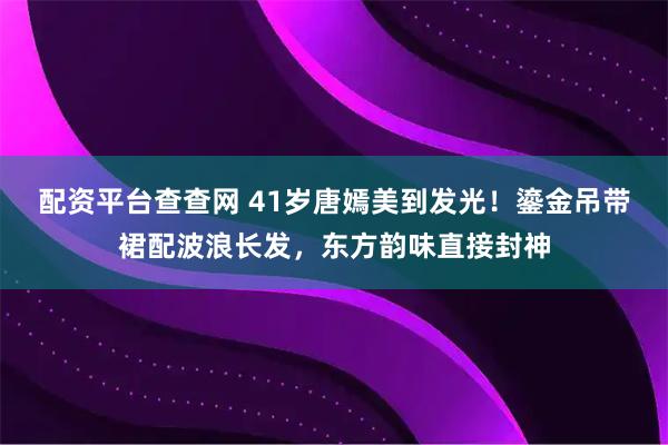 配资平台查查网 41岁唐嫣美到发光！鎏金吊带裙配波浪长发，东方韵味直接封神