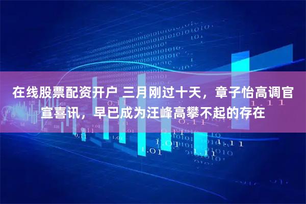 在线股票配资开户 三月刚过十天，章子怡高调官宣喜讯，早已成为汪峰高攀不起的存在