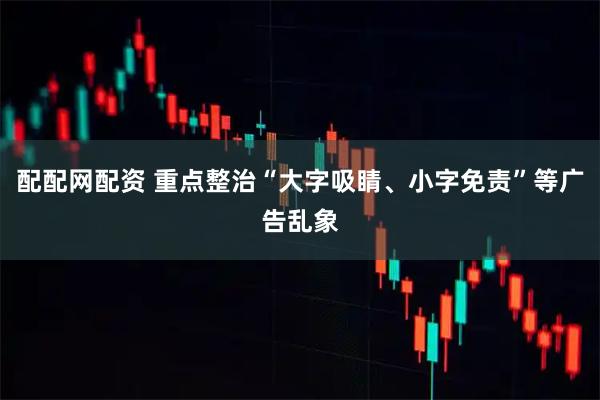 配配网配资 重点整治“大字吸睛、小字免责”等广告乱象