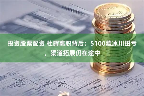 投资股票配资 杜晖离职背后：5100藏冰川扭亏，渠道拓展仍在途中