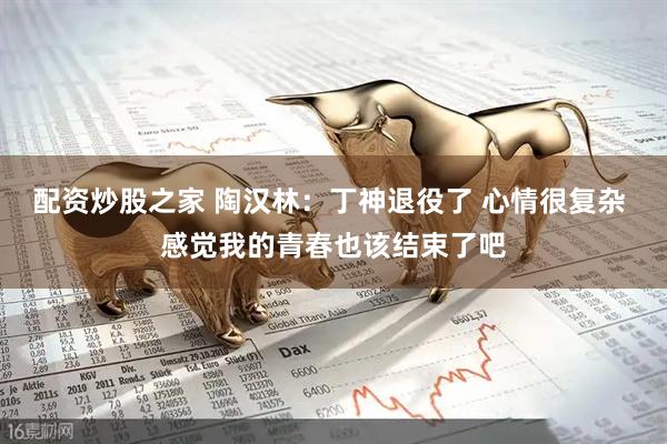 配资炒股之家 陶汉林：丁神退役了 心情很复杂 感觉我的青春也该结束了吧