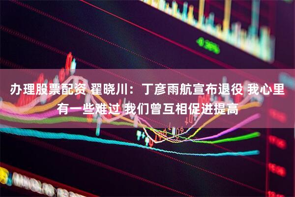 办理股票配资 翟晓川：丁彦雨航宣布退役 我心里有一些难过 我们曾互相促进提高