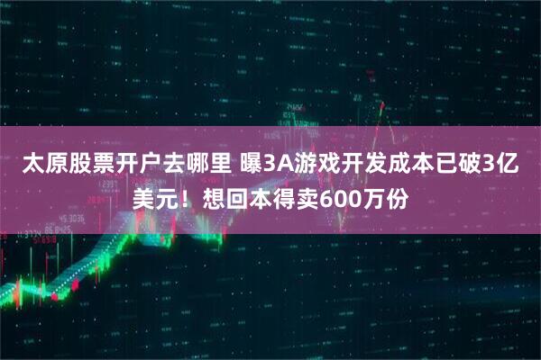 太原股票开户去哪里 曝3A游戏开发成本已破3亿美元！想回本得卖600万份