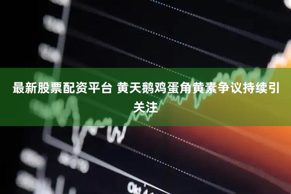 最新股票配资平台 黄天鹅鸡蛋角黄素争议持续引关注