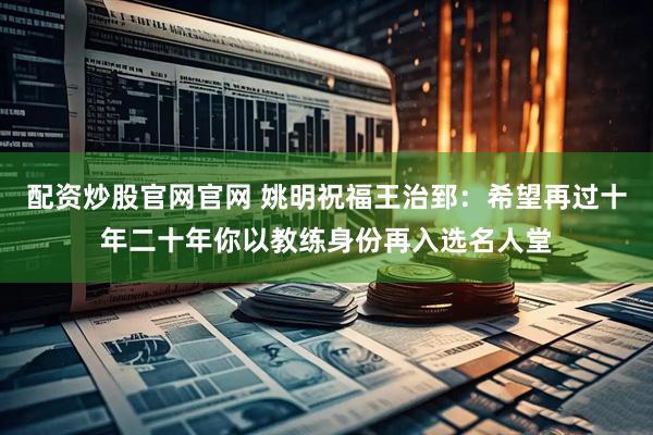 配资炒股官网官网 姚明祝福王治郅：希望再过十年二十年你以教练身份再入选名人堂