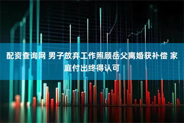 配资查询网 男子放弃工作照顾岳父离婚获补偿 家庭付出终得认可
