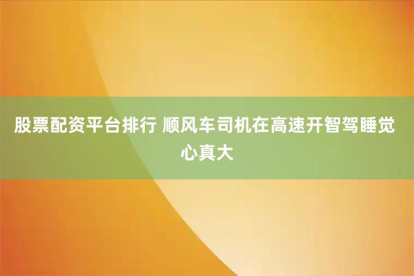 股票配资平台排行 顺风车司机在高速开智驾睡觉 心真大