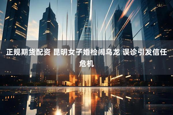 正规期货配资 昆明女子婚检闹乌龙 误诊引发信任危机