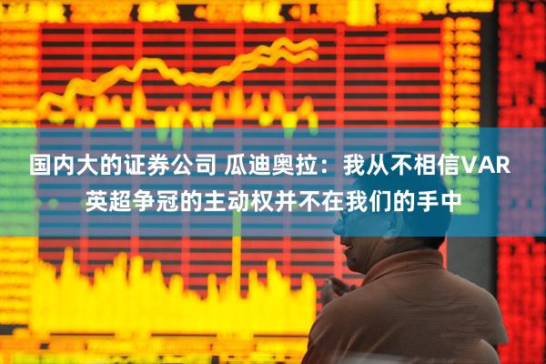 国内大的证券公司 瓜迪奥拉：我从不相信VAR 英超争冠的主动权并不在我们的手中